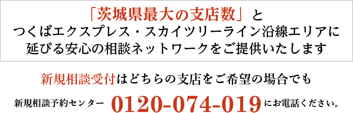 「茨城県最大の支店数」で安心の相談ネットワークをご提供いたします。新規相談受付はどちらの支店をご希望の場合でも新規相談予約センター 0120-074-019 にお電話ください。
